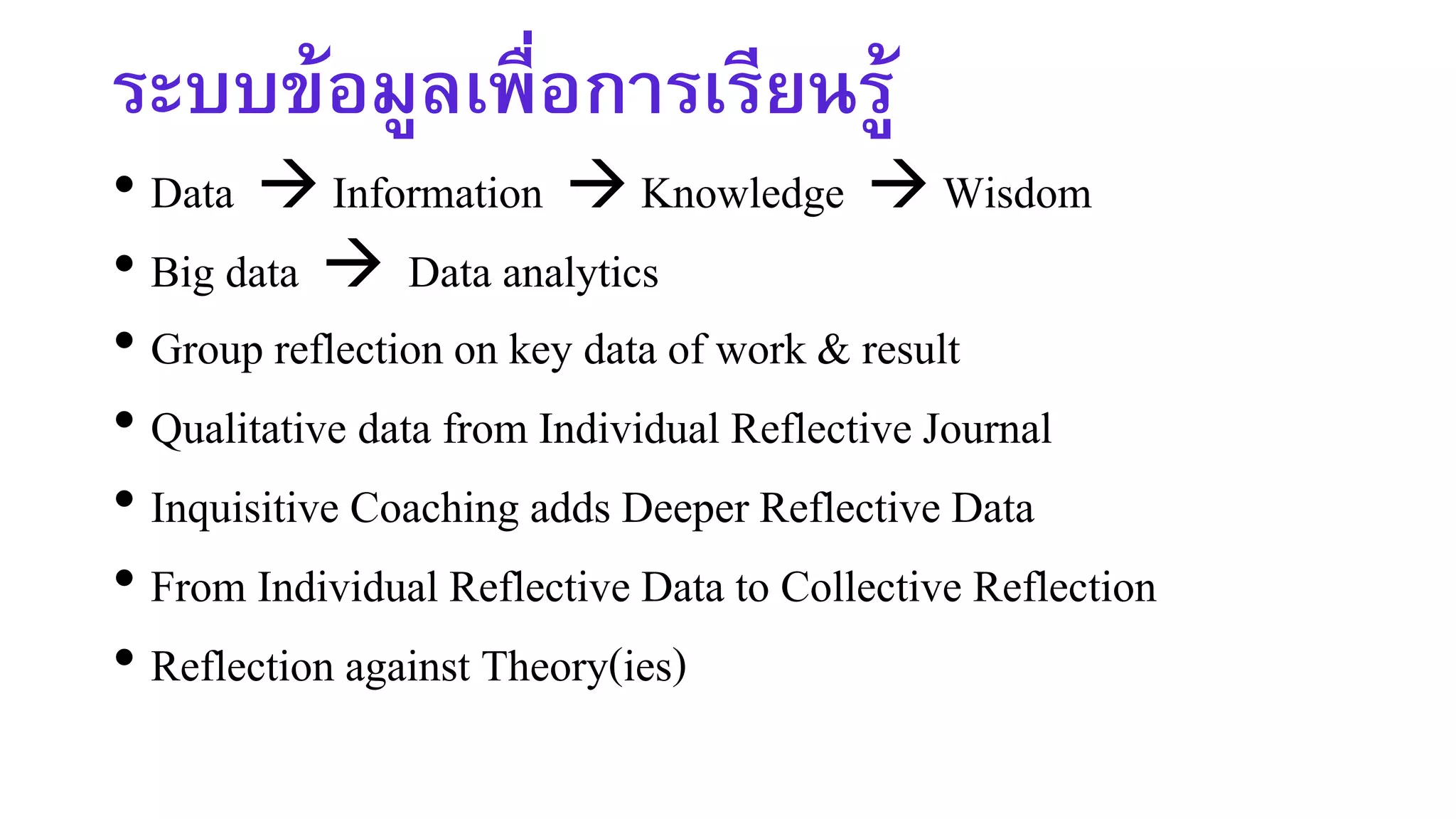 ระบบข้อมูลเพื่อการเรียนรู้
• Data  Information  Knowledge  Wisdom
• Big data  Data analytics
• Group reflection on key data of work & result
• Qualitative data from Individual Reflective Journal
• Inquisitive Coaching adds Deeper Reflective Data
• From Individual Reflective Data to Collective Reflection
• Reflection against Theory(ies)
 