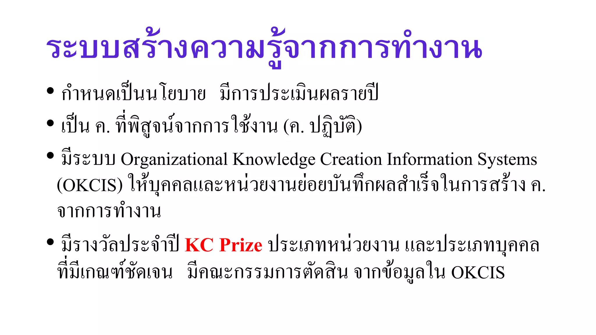 ระบบสร้างความรู้จากการทางาน
• กาหนดเป็นนโยบาย มีการประเมินผลรายปี
• เป็น ค. ที่พิสูจน์จากการใช้งาน (ค. ปฏิบัติ)
• มีระบบ Organizational Knowledge Creation Information Systems
(OKCIS) ให้บุคคลและหน่วยงานย่อยบันทึกผลสาเร็จในการสร้าง ค.
จากการทางาน
• มีรางวัลประจาปี KC Prize ประเภทหน่วยงาน และประเภทบุคคล
ที่มีเกณฑ์ชัดเจน มีคณะกรรมการตัดสิน จากข้อมูลใน OKCIS
 
