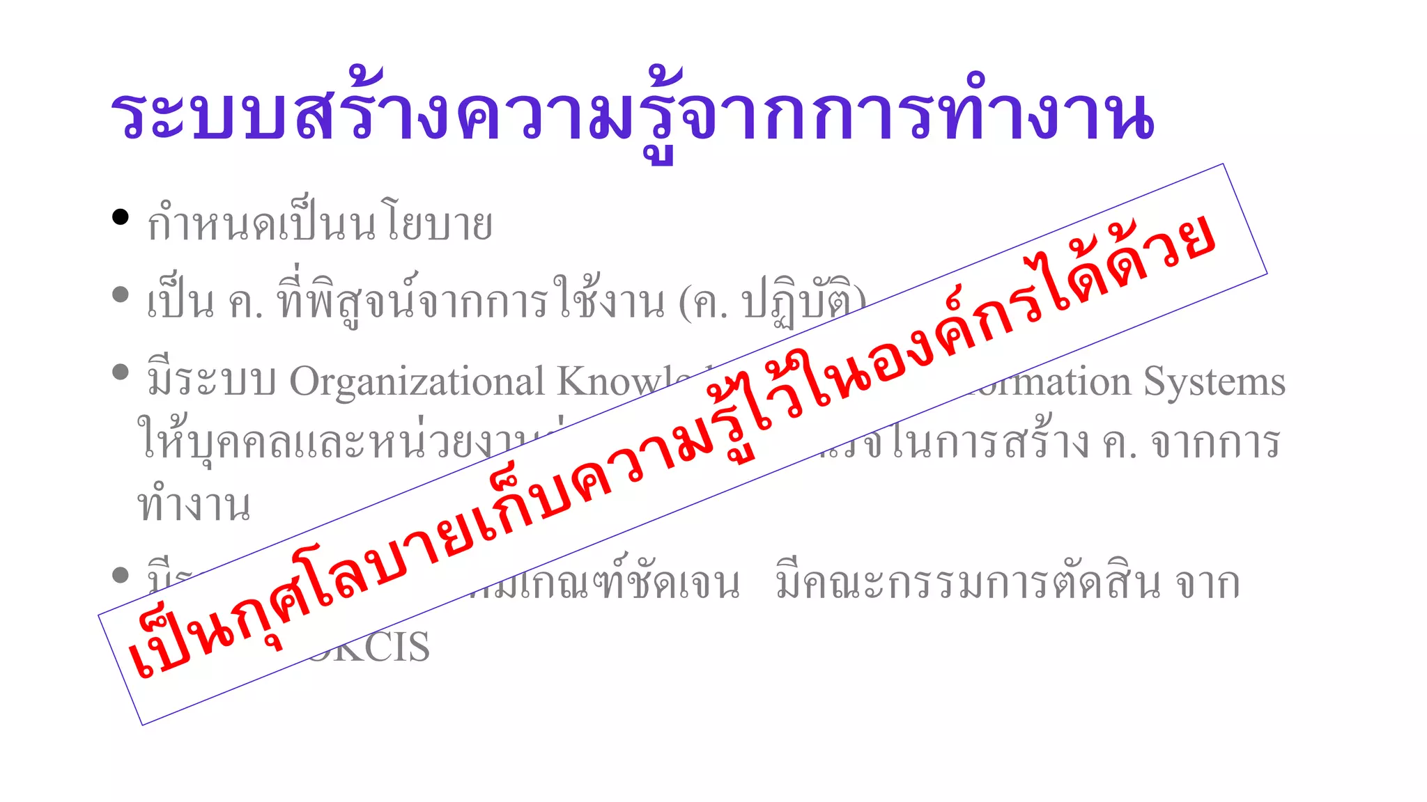 ระบบสร้างความรู้จากการทางาน
• กาหนดเป็นนโยบาย
• เป็น ค. ที่พิสูจน์จากการใช้งาน (ค. ปฏิบัติ)
• มีระบบ Organizational Knowledge Creation Information Systems
ให้บุคคลและหน่วยงานย่อยบันทึกผลสาเร็จในการสร้าง ค. จากการ
ทางาน
• มีรางวัลประจาปี ที่มีเกณฑ์ชัดเจน มีคณะกรรมการตัดสิน จาก
ข้อมูลใน OKCIS
 