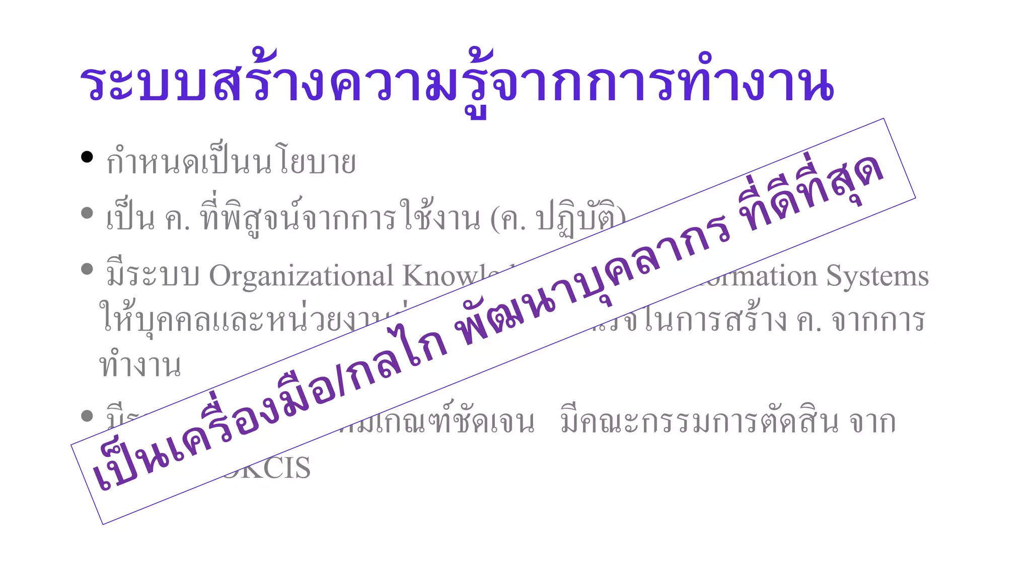 ระบบสร้างความรู้จากการทางาน
• กาหนดเป็นนโยบาย
• เป็น ค. ที่พิสูจน์จากการใช้งาน (ค. ปฏิบัติ)
• มีระบบ Organizational Knowledge Creation Information Systems
ให้บุคคลและหน่วยงานย่อยบันทึกผลสาเร็จในการสร้าง ค. จากการ
ทางาน
• มีรางวัลประจาปี ที่มีเกณฑ์ชัดเจน มีคณะกรรมการตัดสิน จาก
ข้อมูลใน OKCIS
 