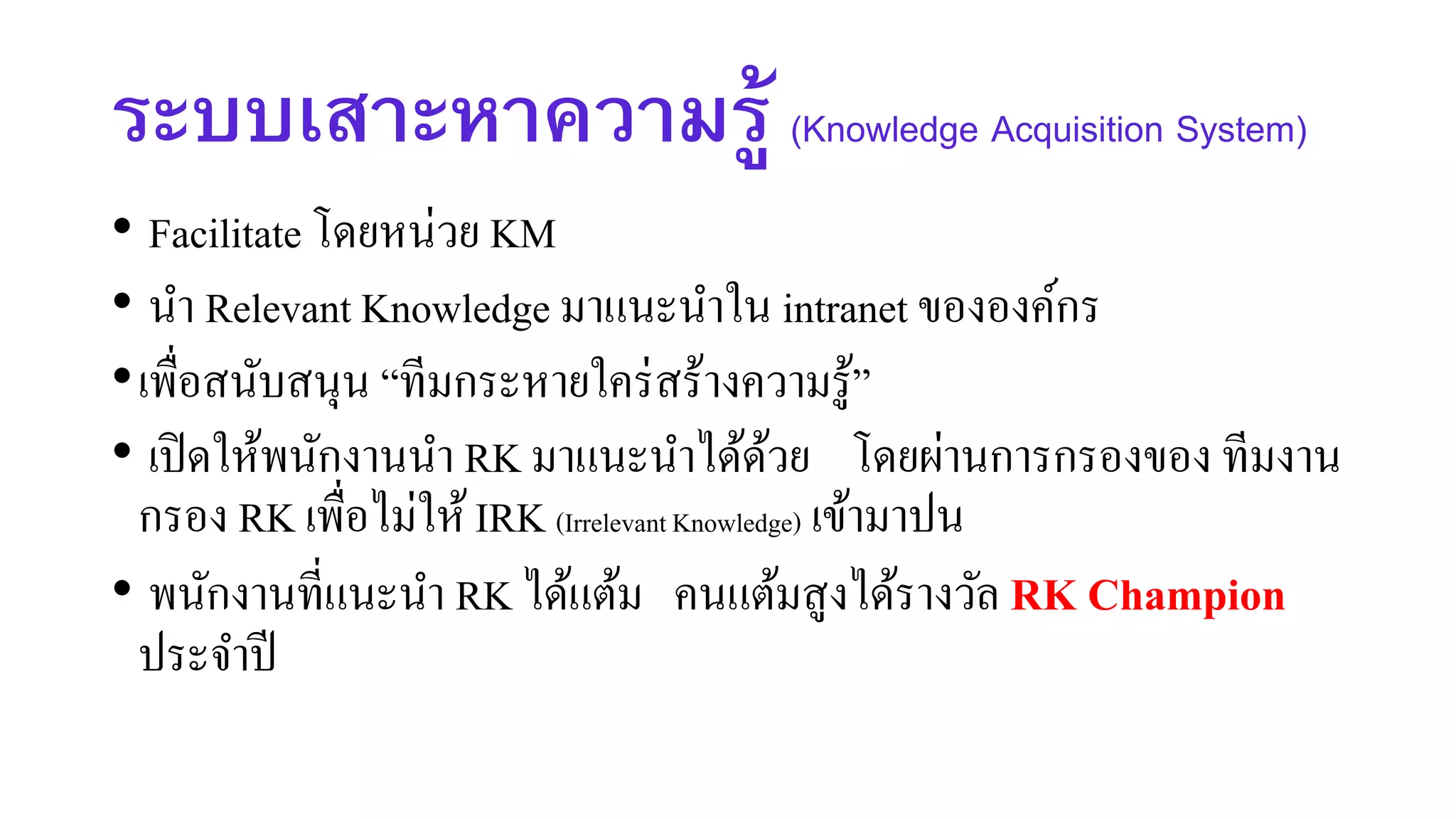 ระบบเสาะหาความรู้ (Knowledge Acquisition System)
• Facilitate โดยหน่วย KM
• นา Relevant Knowledge มาแนะนาใน intranet ขององค์กร
•เพื่อสนับสนุน “ทีมกระหายใคร่สร้างความรู้”
• เปิดให้พนักงานนา RK มาแนะนาได้ด้วย โดยผ่านการกรองของ ทีมงาน
กรอง RK เพื่อไม่ให้IRK (IrrelevantKnowledge) เข้ามาปน
• พนักงานที่แนะนา RK ได้แต้ม คนแต้มสูงได้รางวัล RK Champion
ประจาปี
 