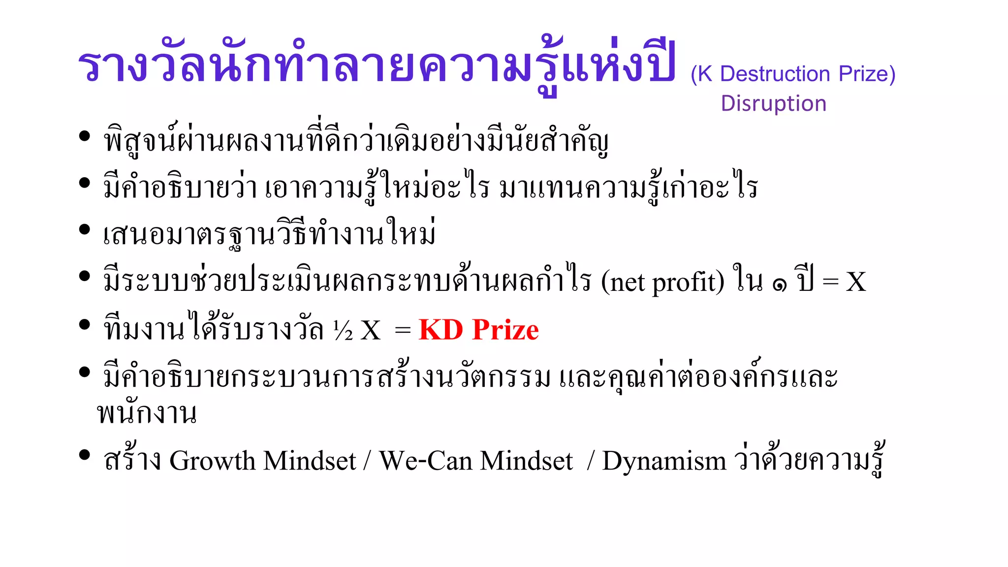 รางวัลนักทาลายความรู้แห่งปี (K Destruction Prize)
• พิสูจน์ผ่านผลงานที่ดีกว่าเดิมอย่างมีนัยสาคัญ
• มีคาอธิบายว่า เอาความรู้ใหม่อะไร มาแทนความรู้เก่าอะไร
• เสนอมาตรฐานวิธีทางานใหม่
• มีระบบช่วยประเมินผลกระทบด้านผลกาไร (net profit) ใน ๑ ปี = X
• ทีมงานได้รับรางวัล ½ X = KD Prize
• มีคาอธิบายกระบวนการสร้างนวัตกรรม และคุณค่าต่อองค์กรและ
พนักงาน
• สร้าง Growth Mindset / We-Can Mindset / Dynamism ว่าด้วยความรู้
Disruption
 