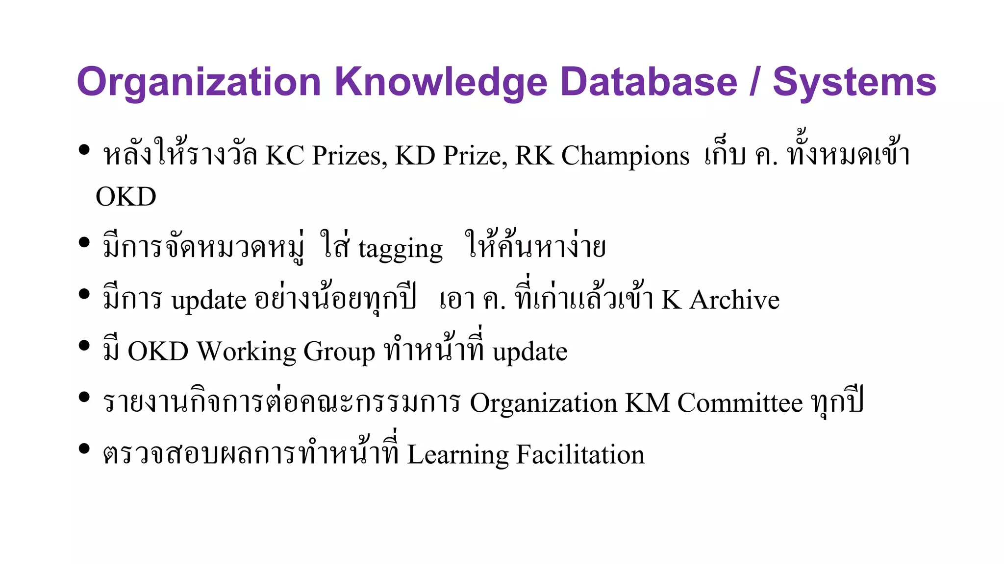 Organization Knowledge Database / Systems
• หลังให้รางวัล KC Prizes, KD Prize, RK Champions เก็บ ค. ทั้งหมดเข้า
OKD
• มีการจัดหมวดหมู่ ใส่ tagging ให้ค้นหาง่าย
• มีการ update อย่างน้อยทุกปี เอา ค. ที่เก่าแล้วเข้า K Archive
• มี OKD Working Group ทาหน้าที่ update
• รายงานกิจการต่อคณะกรรมการ Organization KM Committee ทุกปี
• ตรวจสอบผลการทาหน้าที่ Learning Facilitation
 