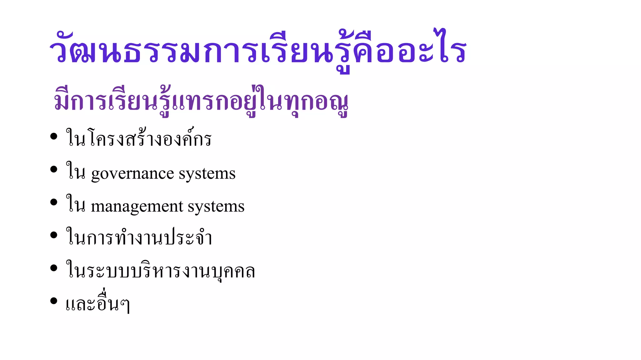 วัฒนธรรมการเรียนรู้คืออะไร
มีการเรียนรู้แทรกอยู่ในทุกอณู
• ในโครงสร้างองค์กร
• ใน governance systems
• ใน management systems
• ในการทางานประจา
• ในระบบบริหารงานบุคคล
• และอื่นๆ
 