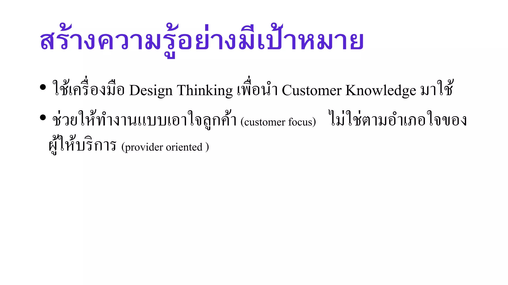 สร้างความรู้อย่างมีเป้าหมาย
• ใช้เครื่องมือ Design Thinking เพื่อนา Customer Knowledge มาใช้
• ช่วยให้ทางานแบบเอาใจลูกค้า (customer focus) ไม่ใช่ตามอาเภอใจของ
ผู้ให้บริการ (provider oriented )
 