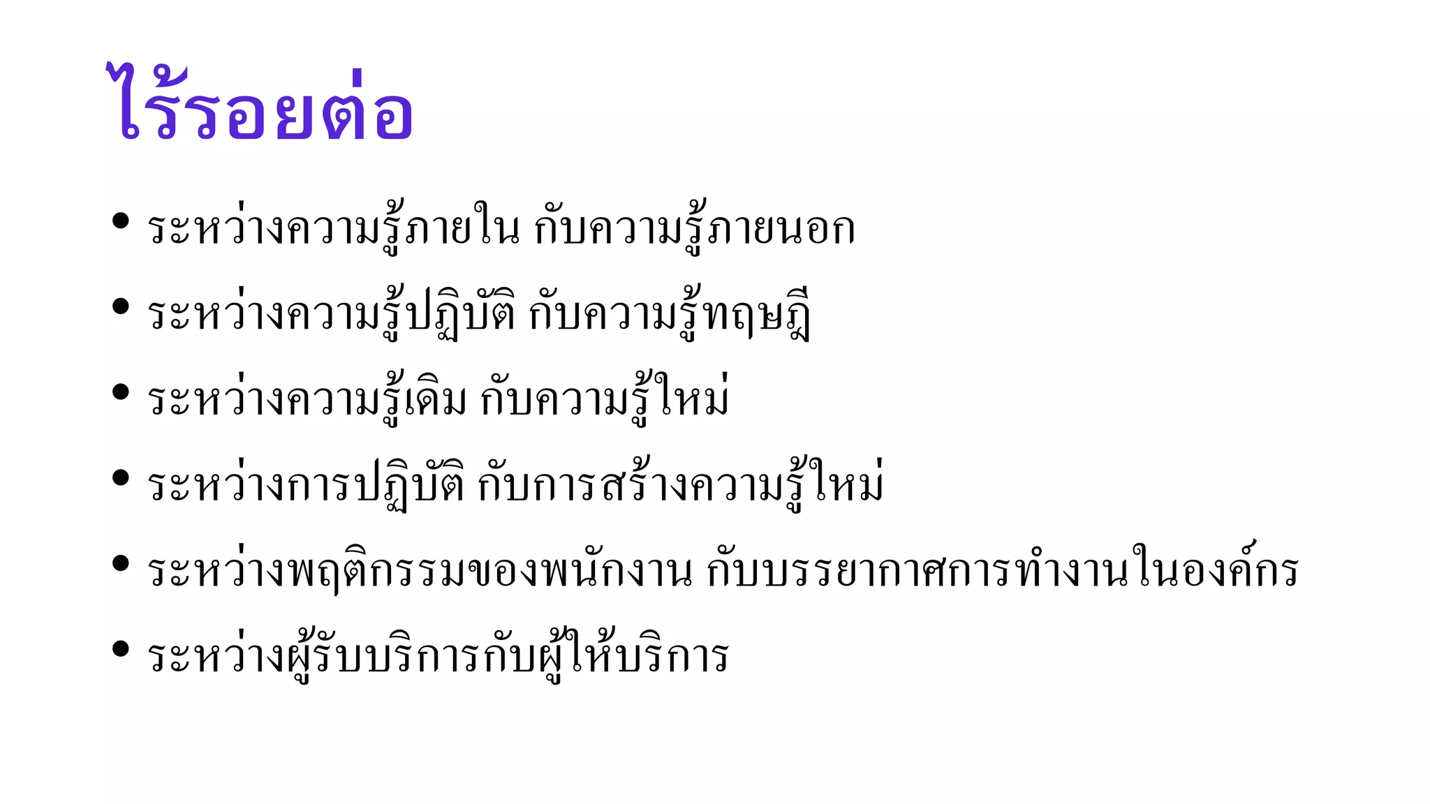 ไร้รอยต่อ
• ระหว่างความรู้ภายใน กับความรู้ภายนอก
• ระหว่างความรู้ปฏิบัติ กับความรู้ทฤษฎี
• ระหว่างความรู้เดิม กับความรู้ใหม่
• ระหว่างการปฏิบัติ กับการสร้างความรู้ใหม่
• ระหว่างพฤติกรรมของพนักงาน กับบรรยากาศการทางานในองค์กร
• ระหว่างผู้รับบริการกับผู้ให้บริการ
 
