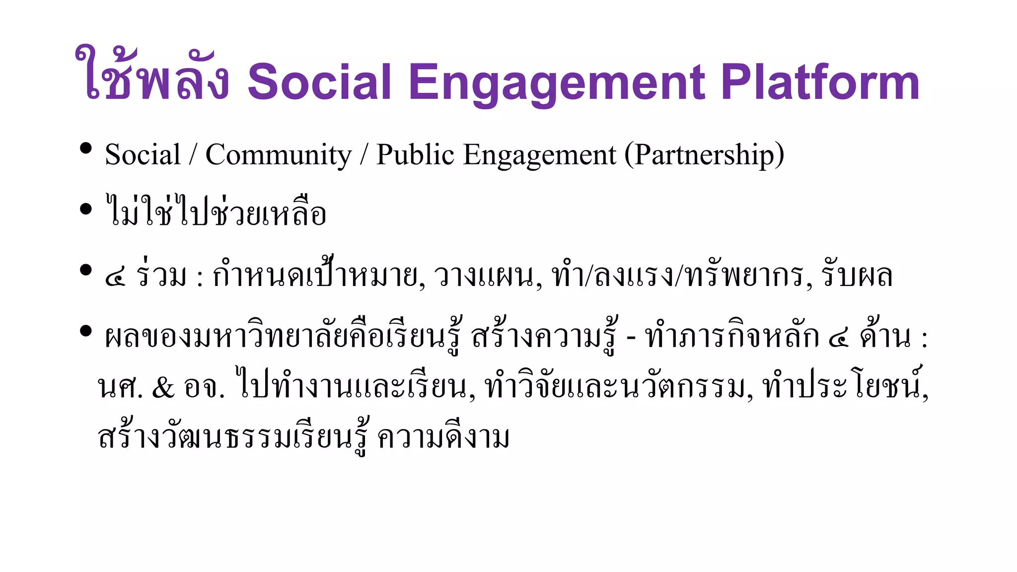 ใช้พลัง Social Engagement Platform
• Social / Community / Public Engagement (Partnership)
• ไม่ใช่ไปช่วยเหลือ
• ๔ ร่วม : กาหนดเป้าหมาย, วางแผน, ทา/ลงแรง/ทรัพยากร, รับผล
• ผลของมหาวิทยาลัยคือเรียนรู้ สร้างความรู้ - ทาภารกิจหลัก ๔ ด้าน :
นศ. & อจ. ไปทางานและเรียน, ทาวิจัยและนวัตกรรม, ทาประโยชน์,
สร้างวัฒนธรรมเรียนรู้ ความดีงาม
 