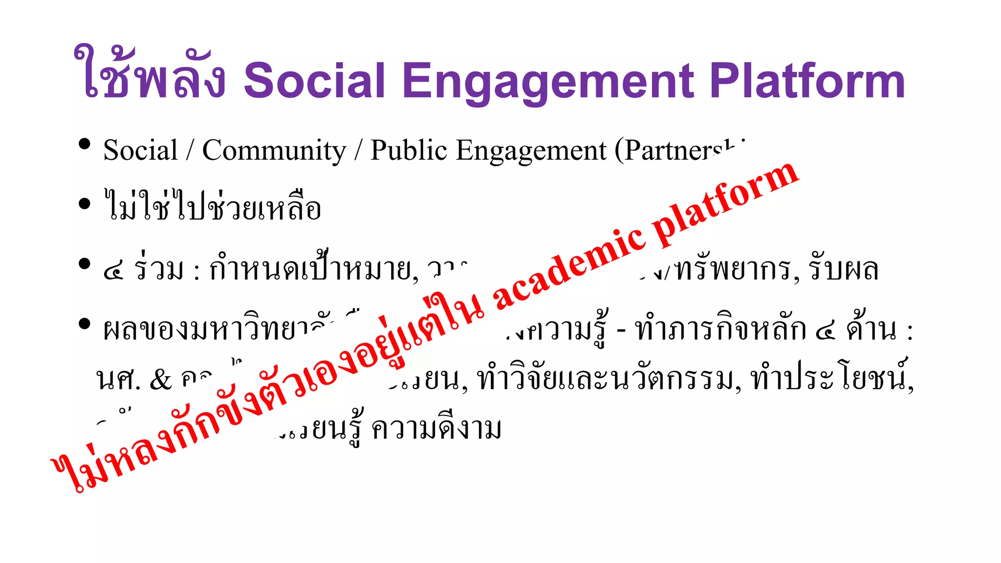 ใช้พลัง Social Engagement Platform
• Social / Community / Public Engagement (Partnership)
• ไม่ใช่ไปช่วยเหลือ
• ๔ ร่วม : กาหนดเป้าหมาย, วางแผน, ทา/ลงแรง/ทรัพยากร, รับผล
• ผลของมหาวิทยาลัยคือเรียนรู้ สร้างความรู้ - ทาภารกิจหลัก ๔ ด้าน :
นศ. & อจ. ไปทางานและเรียน, ทาวิจัยและนวัตกรรม, ทาประโยชน์,
สร้างวัฒนธรรมเรียนรู้ ความดีงาม
 