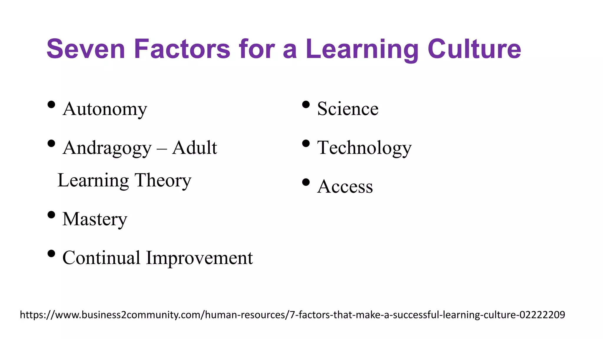 Seven Factors for a Learning Culture
• Autonomy
• Andragogy – Adult
Learning Theory
• Mastery
• Continual Improvement
• Science
• Technology
• Access
https://www.business2community.com/human-resources/7-factors-that-make-a-successful-learning-culture-02222209
 