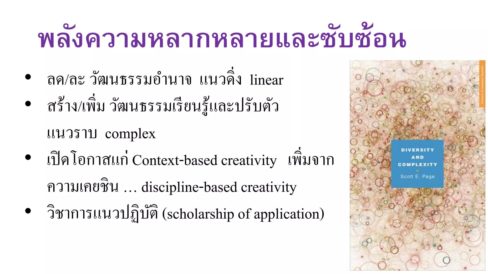 พลังความหลากหลายและซับซ้อน
• ลด/ละ วัฒนธรรมอานาจ แนวดิ่ง linear
• สร้าง/เพิ่ม วัฒนธรรมเรียนรู้และปรับตัว
แนวราบ complex
• เปิดโอกาสแก่ Context-based creativity เพิ่มจาก
ความเคยชิน … discipline-based creativity
• วิชาการแนวปฏิบัติ (scholarship of application)
 