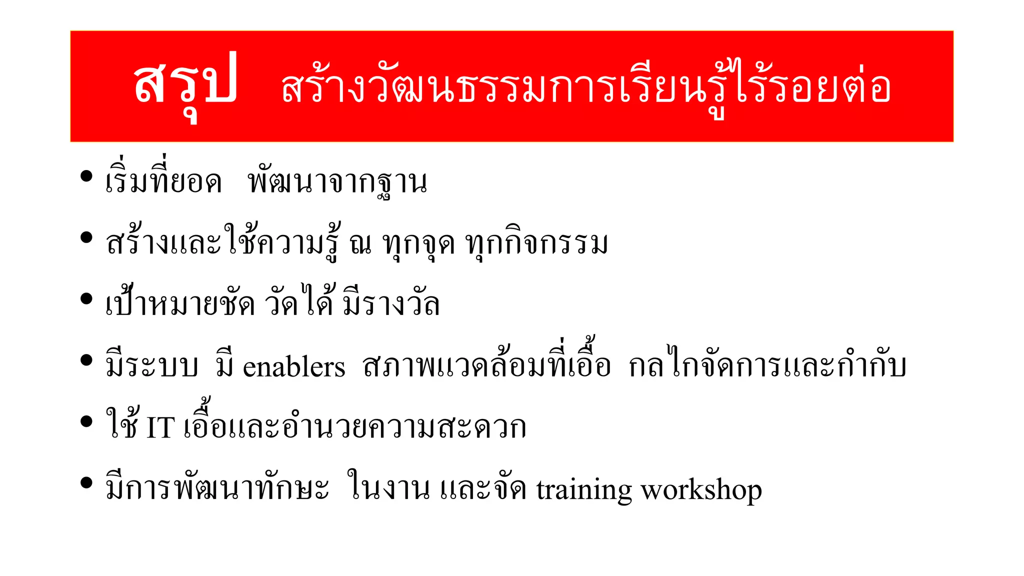 สรุป สร้างวัฒนธรรมการเรียนรู้ไร้รอยต่อ
• เริ่มที่ยอด พัฒนาจากฐาน
• สร้างและใช้ความรู้ ณ ทุกจุด ทุกกิจกรรม
• เป้าหมายชัด วัดได้มีรางวัล
• มีระบบ มี enablers สภาพแวดล้อมที่เอื้อ กลไกจัดการและกากับ
• ใช้IT เอื้อและอานวยความสะดวก
• มีการพัฒนาทักษะ ในงาน และจัด training workshop
 