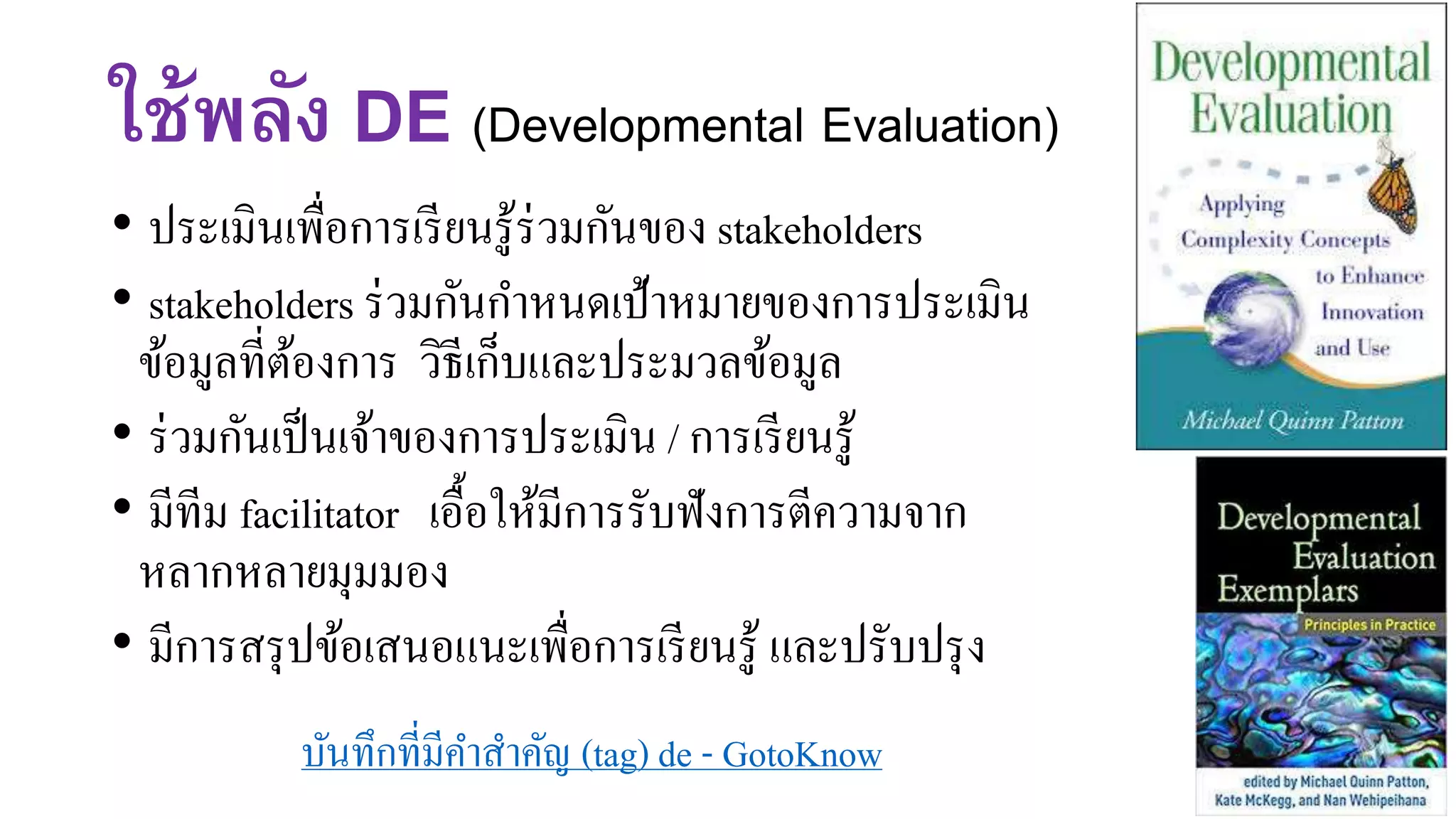 ใช้พลัง DE (Developmental Evaluation)
• ประเมินเพื่อการเรียนรู้ร่วมกันของ stakeholders
• stakeholders ร่วมกันกาหนดเป้าหมายของการประเมิน
ข้อมูลที่ต้องการ วิธีเก็บและประมวลข้อมูล
• ร่วมกันเป็นเจ้าของการประเมิน / การเรียนรู้
• มีทีม facilitator เอื้อให้มีการรับฟังการตีความจาก
หลากหลายมุมมอง
• มีการสรุปข้อเสนอแนะเพื่อการเรียนรู้ และปรับปรุง
บันทึกที่มีคาสาคัญ (tag) de - GotoKnow
 