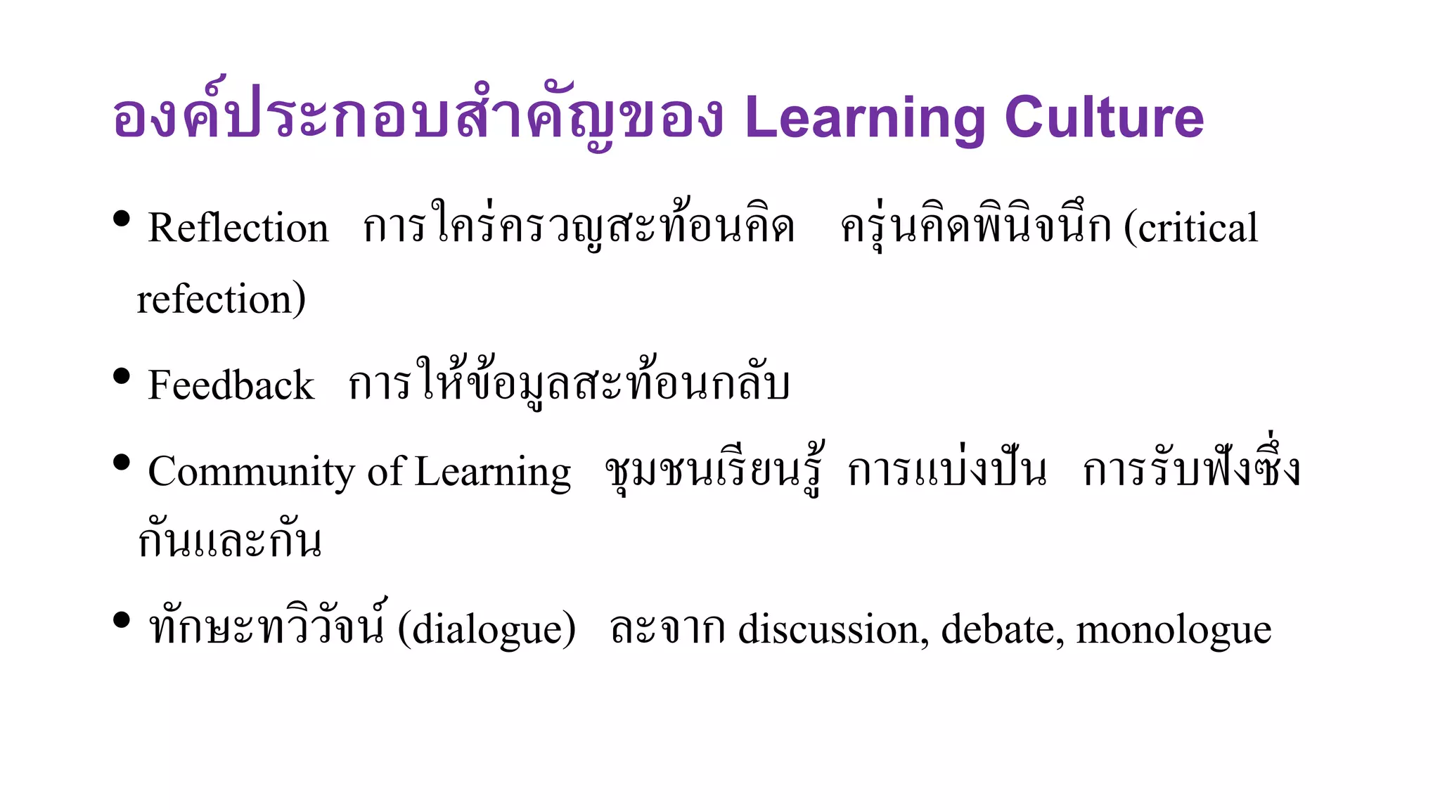 องค์ประกอบสาคัญของ Learning Culture
• Reflection การใคร่ครวญสะท้อนคิด ครุ่นคิดพินิจนึก (critical
refection)
• Feedback การให้ข้อมูลสะท้อนกลับ
• Community of Learning ชุมชนเรียนรู้ การแบ่งปัน การรับฟังซึ่ง
กันและกัน
• ทักษะทวิวัจน์ (dialogue) ละจาก discussion, debate, monologue
 