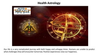Health Astrology
Power of Astrology in Medical
Our life is a very complicated journey with both happy and unhappy times. Humans are unable to predict
what challenges they will encounter tomorrow. Positive experiences raise our happiness.
 