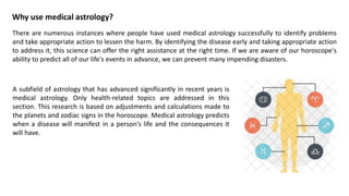 Why use medical astrology?
There are numerous instances where people have used medical astrology successfully to identify problems
and take appropriate action to lessen the harm. By identifying the disease early and taking appropriate action
to address it, this science can offer the right assistance at the right time. If we are aware of our horoscope's
ability to predict all of our life's events in advance, we can prevent many impending disasters.
A subfield of astrology that has advanced significantly in recent years is
medical astrology. Only health-related topics are addressed in this
section. This research is based on adjustments and calculations made to
the planets and zodiac signs in the horoscope. Medical astrology predicts
when a disease will manifest in a person's life and the consequences it
will have.
 