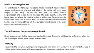 Medical astrology houses
The sixth house in a horoscope represents illness. The eighth house indicates
sudden environmental changes and whether the native will soon need
surgery or pass away. Last but not least, the 12th house predicts
hospitalisation and losses due to illnesses. The sixth, eighth, and twelfth
house dasas are where the physical problems will surface. Nevertheless, the
horoscope's prediction is crucial. First, the horoscope should indicate poor
health; only physical problems will then surface during the dasa of the sixth,
eighth, and twelfth house lords.
The influence of the planets on our health
Heart, spleen, mind, vitality, vision, and eye health issues. The native will have low self-esteem when the
Sun is damaged, and he needs to look after his heart.
Mercury
issues with the nose, hands, lungs, hair, tongue, and hair. Given that Mercury is the element of nerves, it
makes sense that someone with a complex Mercury sign would experience panic attacks.
 