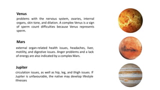 Venus
problems with the nervous system, ovaries, internal
organs, skin tone, and dilation. A complex Venus is a sign
of sperm count difficulties because Venus represents
sperm.
Mars
external organ-related health issues, headaches, liver,
motility, and digestive issues. Anger problems and a lack
of energy are also indicated by a complex Mars.
circulation issues, as well as hip, leg, and thigh issues. If
Jupiter is unfavourable, the native may develop lifestyle
illnesses
Jupiter
 