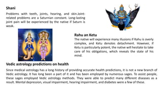 Shani
Problems with teeth, joints, hearing, and skin.Joint-
related problems are a Saturnian constant. Long-lasting
joint pain will be experienced by the native if Saturn is
weak.
Rahu an Ketu
The native will experience many illusions if Rahu is overly
complex, and Ketu denotes detachment. However, if
Ketu is particularly potent, the native will hesitate to take
care of his obligations, which reveals the state of his
mind.
Vedic astrology predictions on health
Since medical astrology has a long history of providing accurate health predictions, it is not a new branch of
Vedic astrology. It has long been a part of it and has been employed by numerous sages. To assist people,
these sages employed Vedic astrology methods. They were able to predict many different diseases as a
result. Mental depression, visual impairment, hearing impairment, and diabetes were a few of these.
 