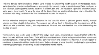 The data derived from calculations enables us to foresee the underlying health issue in any horoscope. Take a
patient who has ongoing medical issues as an example. His Lagna is crucial in identifying and fixing the issues in
that situation. Looking at the planets' positions in the 6th, 8th, and 12th houses of a person's birth chart allows
us to assess their health. To view the state of the body, there are additional divisional charts. Consider the
ascendant lord being troubled in the first and eleventh houses, for instance.
The Rahu Ketu axis can be used to identify the body's weak spots. Any planets or houses that fall within the
Rahu Ketu axis will have some flaws. There will be some weaknesses in the body parts that these houses and
planets represent. Astrology has insights into a person's beauty and appearance. However, it can also speak to
emotional problems in addition to physical ones. Today, astrology is being linked to psychology by researchers,
and many psychologists are studying this to comprehend mental health.
We can therefore anticipate negative outcomes in this scenario. About a person's general health, medical
science provides valuable information. The weakest part of our body is highlighted by the placement of the
sixth lord. The placement, aspect, and conjunction of the sixth lord are therefore crucial in determining the
medical problem.
 