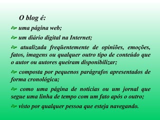 O blog é:   uma página web; um diário digital na Internet; atualizada freqüentemente de opiniões, emoções, fatos, imagens ou qualquer outro tipo de conteúdo que o autor ou autores queiram disponibilizar; composta por pequenos parágrafos apresentados de forma cronológica; como uma página de notícias ou um jornal que segue uma linha de tempo com um fato após o outro; visto por qualquer pessoa que esteja navegando. 