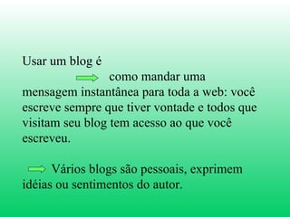 Usar um blog é  como mandar uma mensagem instantânea para toda a web: você escreve sempre que tiver vontade e todos que visitam seu blog tem acesso ao que você escreveu. Vários blogs são pessoais, exprimem idéias ou sentimentos do autor.  