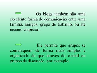 Os blogs também são uma excelente forma de comunicação entre uma família, amigos, grupo de trabalho, ou até mesmo empresas. Ele permite que grupos se comuniquem de forma mais simples e organizada do que através do e-mail ou grupos de discussão, por exemplo. 