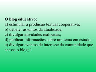 O blog educativo:   a) estimular a produção textual cooperativa;  b) debater assuntos da atualidade;  c) divulgar atividades realizadas;  d) publicar informações sobre um tema em estudo;  e) divulgar eventos de interesse da comunidade que acessa o blog; 1 