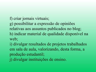 f) criar jornais virtuais;  g) possibilitar a expressão de opiniões relativas aos assuntos publicados no blog;  h) indicar material de qualidade disponível na web;  i) divulgar resultados de projetos trabalhados em sala de aula, valorizando, desta forma, a produção estudantil;  j) divulgar instituições de ensino.  