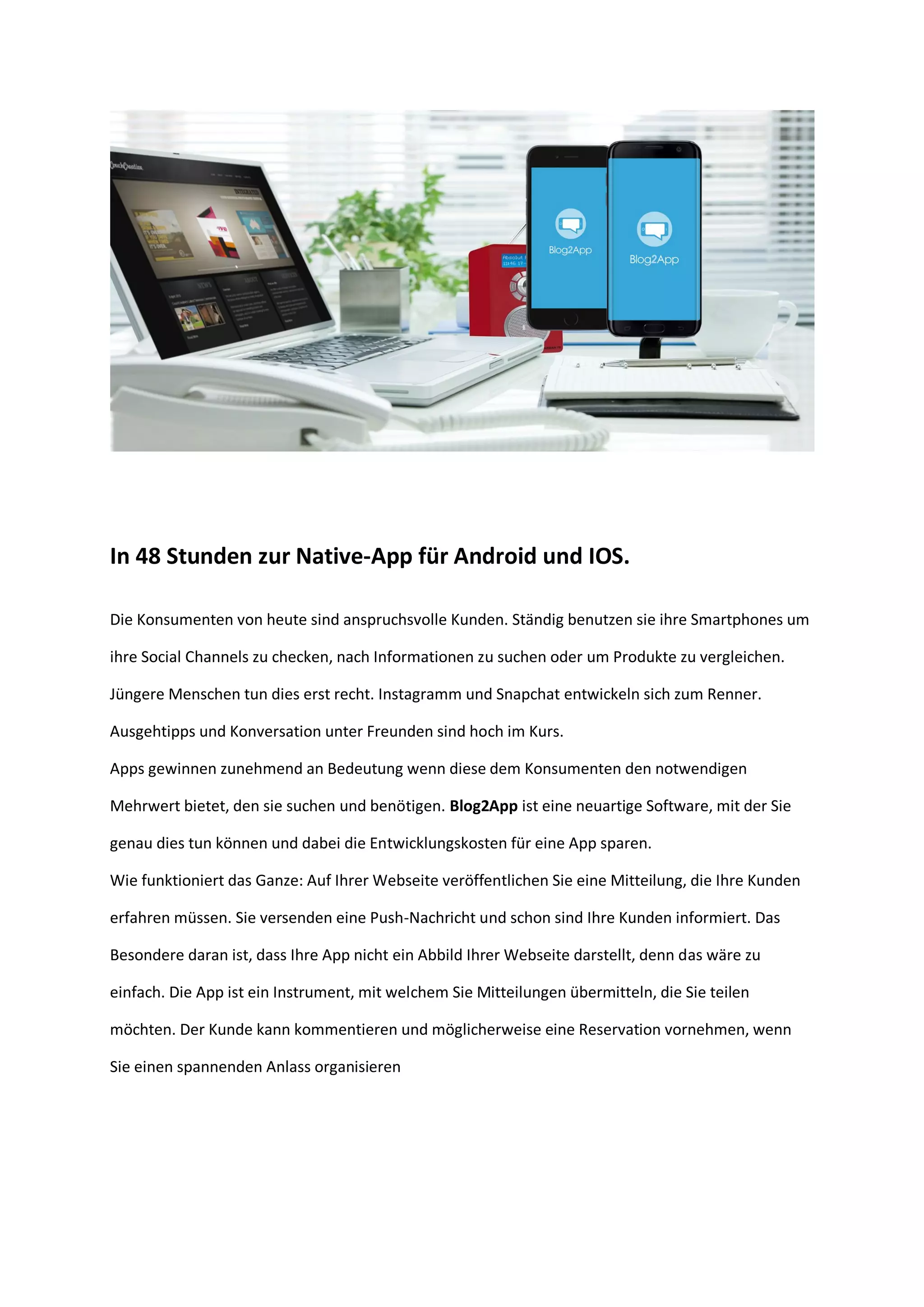In 48 Stunden zur Native-App für Android und IOS.
Die Konsumenten von heute sind anspruchsvolle Kunden. Ständig benutzen sie ihre Smartphones um
ihre Social Channels zu checken, nach Informationen zu suchen oder um Produkte zu vergleichen.
Jüngere Menschen tun dies erst recht. Instagramm und Snapchat entwickeln sich zum Renner.
Ausgehtipps und Konversation unter Freunden sind hoch im Kurs.
Apps gewinnen zunehmend an Bedeutung wenn diese dem Konsumenten den notwendigen
Mehrwert bietet, den sie suchen und benötigen. Blog2App ist eine neuartige Software, mit der Sie
genau dies tun können und dabei die Entwicklungskosten für eine App sparen.
Wie funktioniert das Ganze: Auf Ihrer Webseite veröffentlichen Sie eine Mitteilung, die Ihre Kunden
erfahren müssen. Sie versenden eine Push-Nachricht und schon sind Ihre Kunden informiert. Das
Besondere daran ist, dass Ihre App nicht ein Abbild Ihrer Webseite darstellt, denn das wäre zu
einfach. Die App ist ein Instrument, mit welchem Sie Mitteilungen übermitteln, die Sie teilen
möchten. Der Kunde kann kommentieren und möglicherweise eine Reservation vornehmen, wenn
Sie einen spannenden Anlass organisieren
 