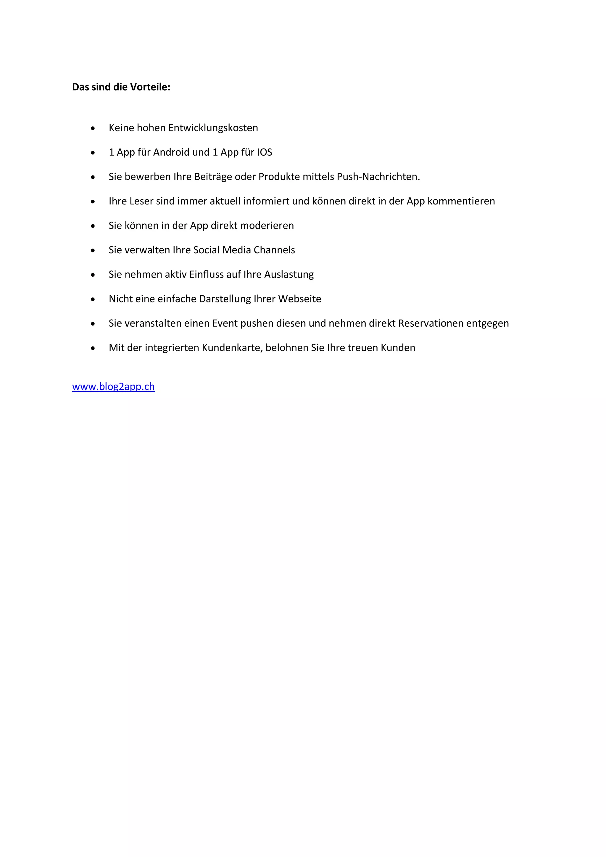 Das sind die Vorteile:
 Keine hohen Entwicklungskosten
 1 App für Android und 1 App für IOS
 Sie bewerben Ihre Beiträge oder Produkte mittels Push-Nachrichten.
 Ihre Leser sind immer aktuell informiert und können direkt in der App kommentieren
 Sie können in der App direkt moderieren
 Sie verwalten Ihre Social Media Channels
 Sie nehmen aktiv Einfluss auf Ihre Auslastung
 Nicht eine einfache Darstellung Ihrer Webseite
 Sie veranstalten einen Event pushen diesen und nehmen direkt Reservationen entgegen
 Mit der integrierten Kundenkarte, belohnen Sie Ihre treuen Kunden
www.blog2app.ch
 