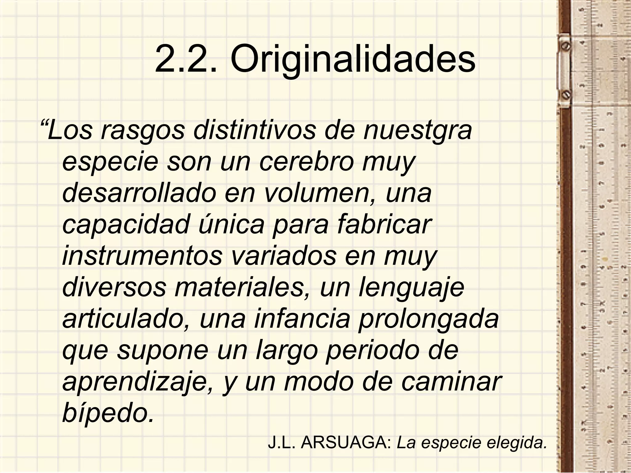 2.2. Originalidades “ Los rasgos distintivos de nuestgra especie son un cerebro muy desarrollado en volumen, una capacidad única para fabricar instrumentos variados en muy diversos materiales, un lenguaje articulado, una infancia prolongada que supone un largo periodo de aprendizaje, y un modo de caminar bípedo. J.L. ARSUAGA:  La especie elegida. 