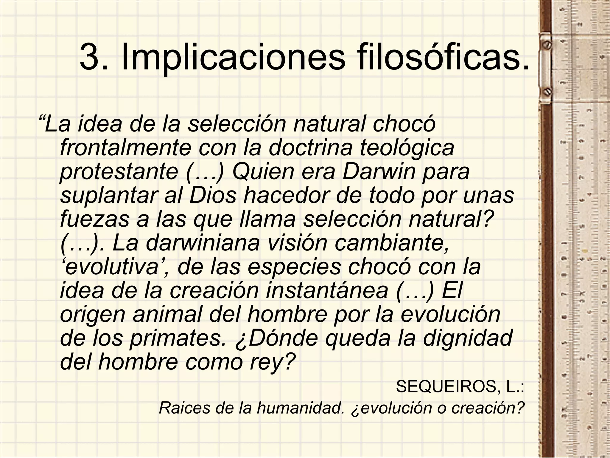 3. Implicaciones filosóficas. “ La idea de la selección natural chocó frontalmente con la doctrina teológica protestante (…) Quien era Darwin para suplantar al Dios hacedor de todo por unas fuezas a las que llama selección natural? (…). La darwiniana visión cambiante, ‘evolutiva’, de las especies chocó con la idea de la creación instantánea (…) El origen animal del hombre por la evolución de los primates. ¿Dónde queda la dignidad del hombre como rey? SEQUEIROS, L.: Raices de la humanidad. ¿evolución o creación? 