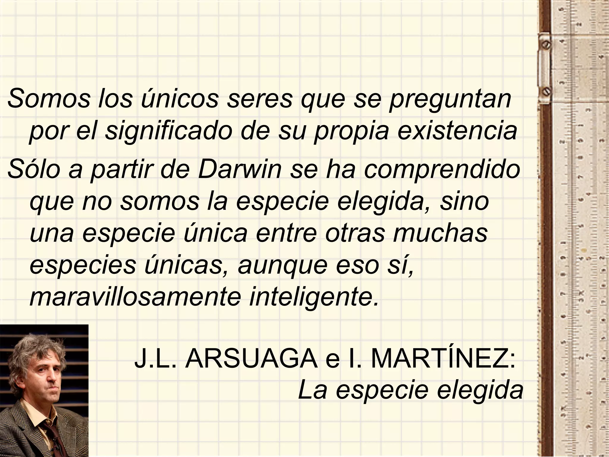 Somos los únicos seres que se preguntan por el significado de su propia existencia Sólo a partir de Darwin se ha comprendido que no somos la especie elegida, sino una especie única entre otras muchas especies únicas, aunque eso sí, maravillosamente inteligente. J.L. ARSUAGA e I. MARTÍNEZ:   La especie elegida 