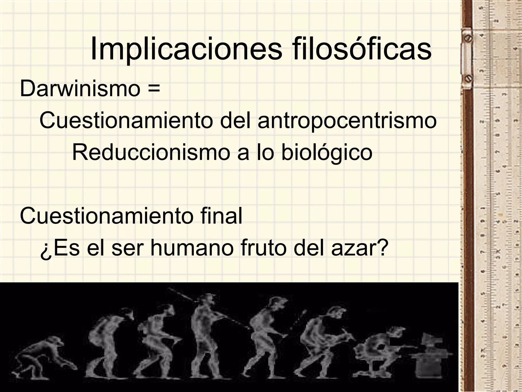 Implicaciones filosóficas Darwinismo =  Cuestionamiento del antropocentrismo Reduccionismo a lo biológico Cuestionamiento final ¿Es el ser humano fruto del azar? 