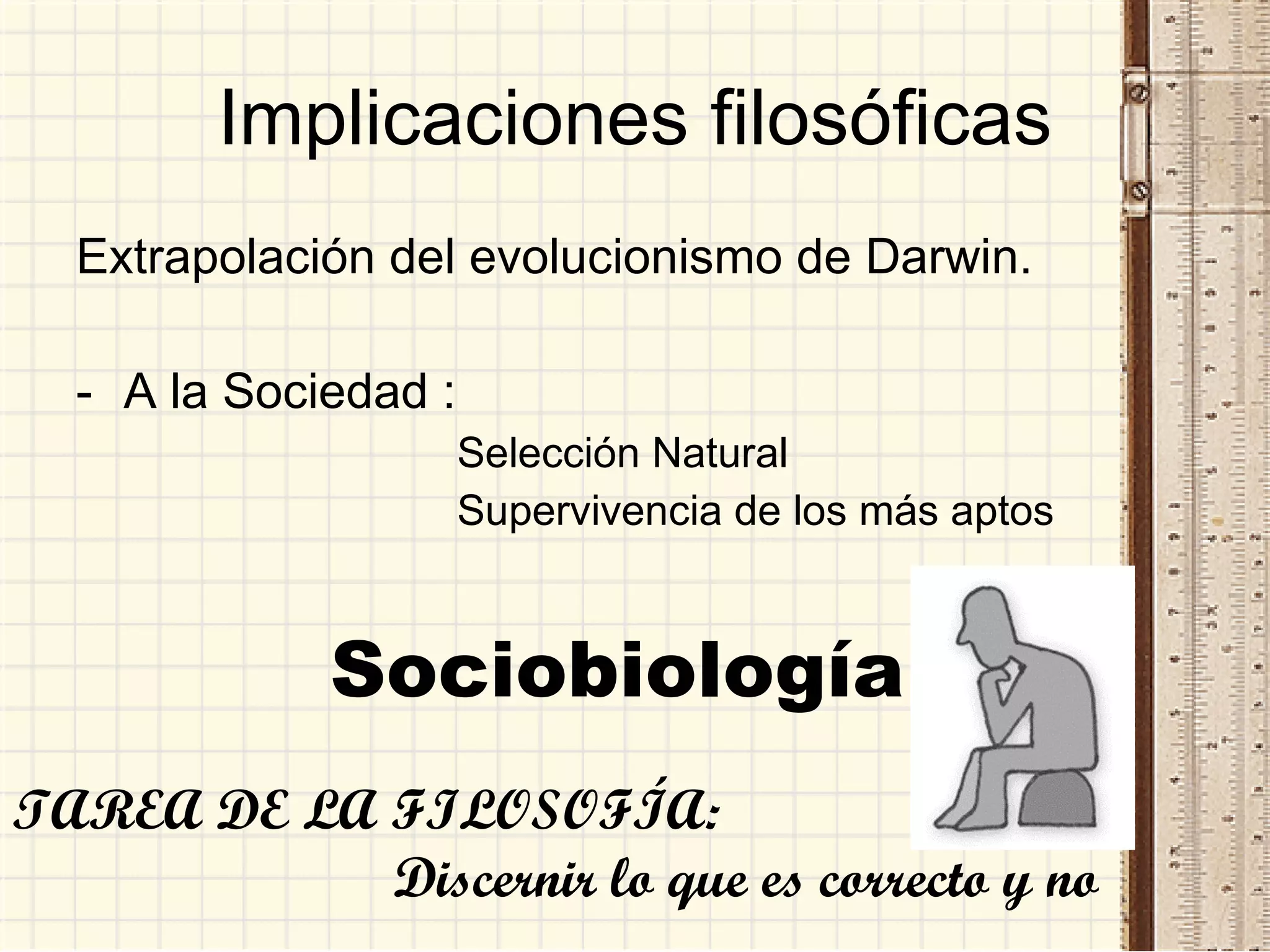 Implicaciones filosóficas Extrapolación del evolucionismo de Darwin. A la Sociedad :  Selección Natural Supervivencia de los más aptos Sociobiología TAREA DE LA FILOSOFÍA:  Discernir lo que es correcto y no 