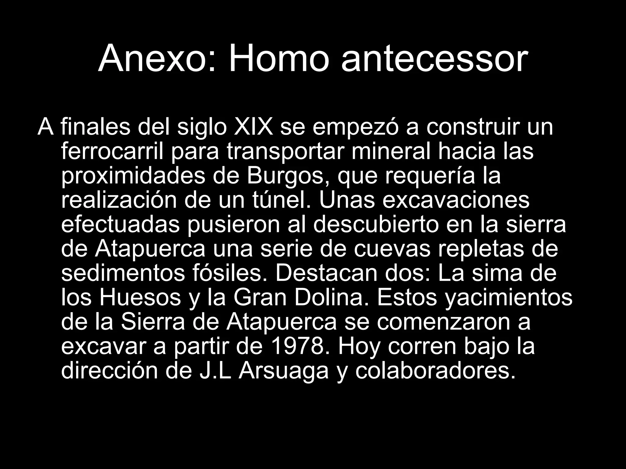 Anexo: Homo antecessor A finales del siglo XIX se empezó a construir un ferrocarril para transportar mineral hacia las proximidades de Burgos, que requería la realización de un túnel. Unas excavaciones efectuadas pusieron al descubierto en la sierra de Atapuerca una serie de cuevas repletas de sedimentos fósiles. Destacan dos: La sima de los Huesos y la Gran Dolina. Estos yacimientos de la Sierra de Atapuerca se comenzaron a excavar a partir de 1978. Hoy corren bajo la dirección de J.L Arsuaga y colaboradores. 