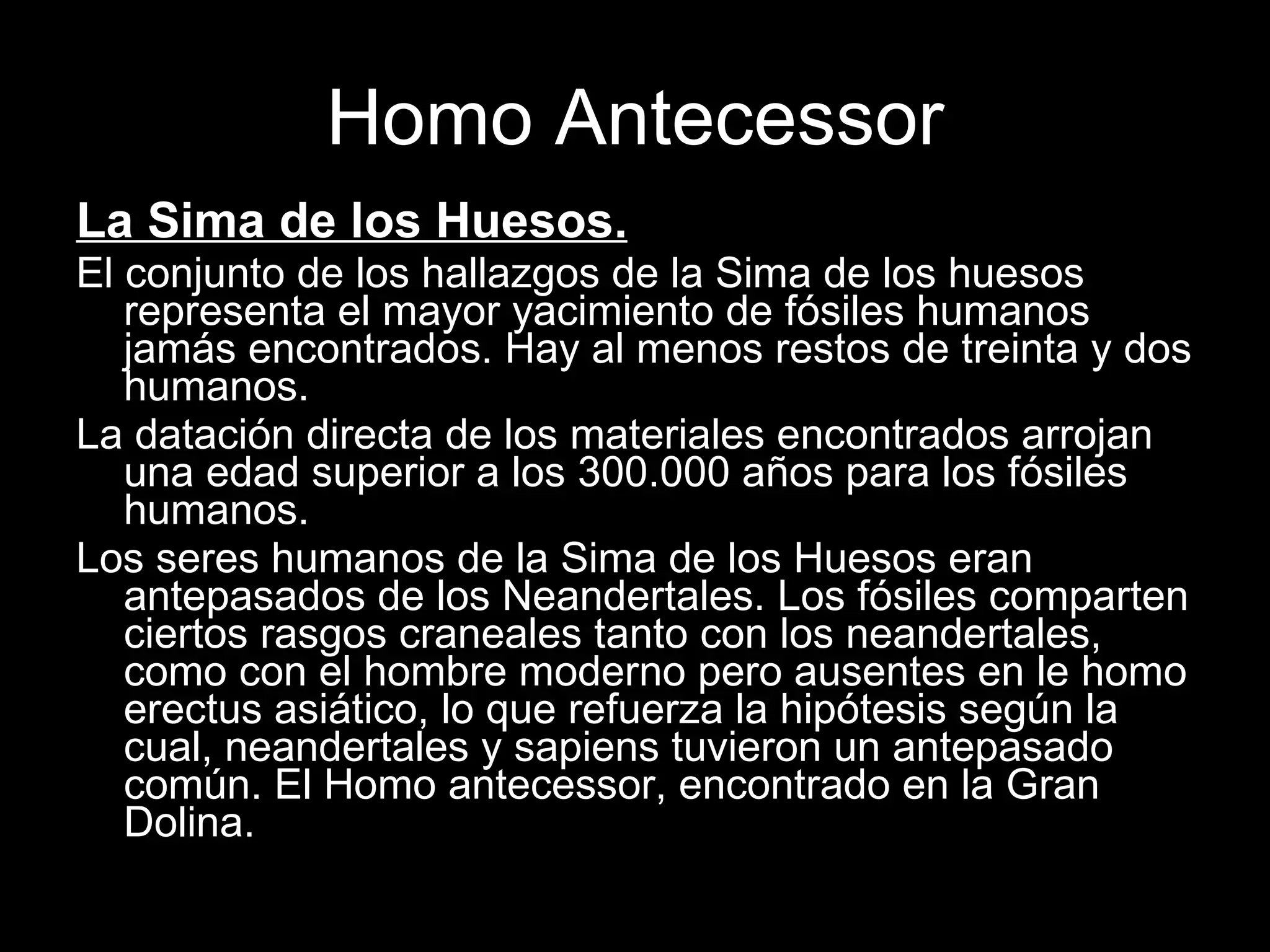 Homo Antecessor La Sima de los Huesos.   El conjunto de los hallazgos de la Sima de los huesos representa el mayor yacimiento de fósiles humanos jamás encontrados. Hay al menos restos de treinta y dos humanos. La datación directa de los materiales encontrados arrojan una edad superior a los 300.000 años para los fósiles humanos. Los seres humanos de la Sima de los Huesos eran antepasados de los Neandertales. Los fósiles comparten ciertos rasgos craneales tanto con los neandertales, como con el hombre moderno pero ausentes en le homo erectus asiático, lo que refuerza la hipótesis según la cual, neandertales y sapiens tuvieron un antepasado común. El Homo antecessor, encontrado en la Gran Dolina. 