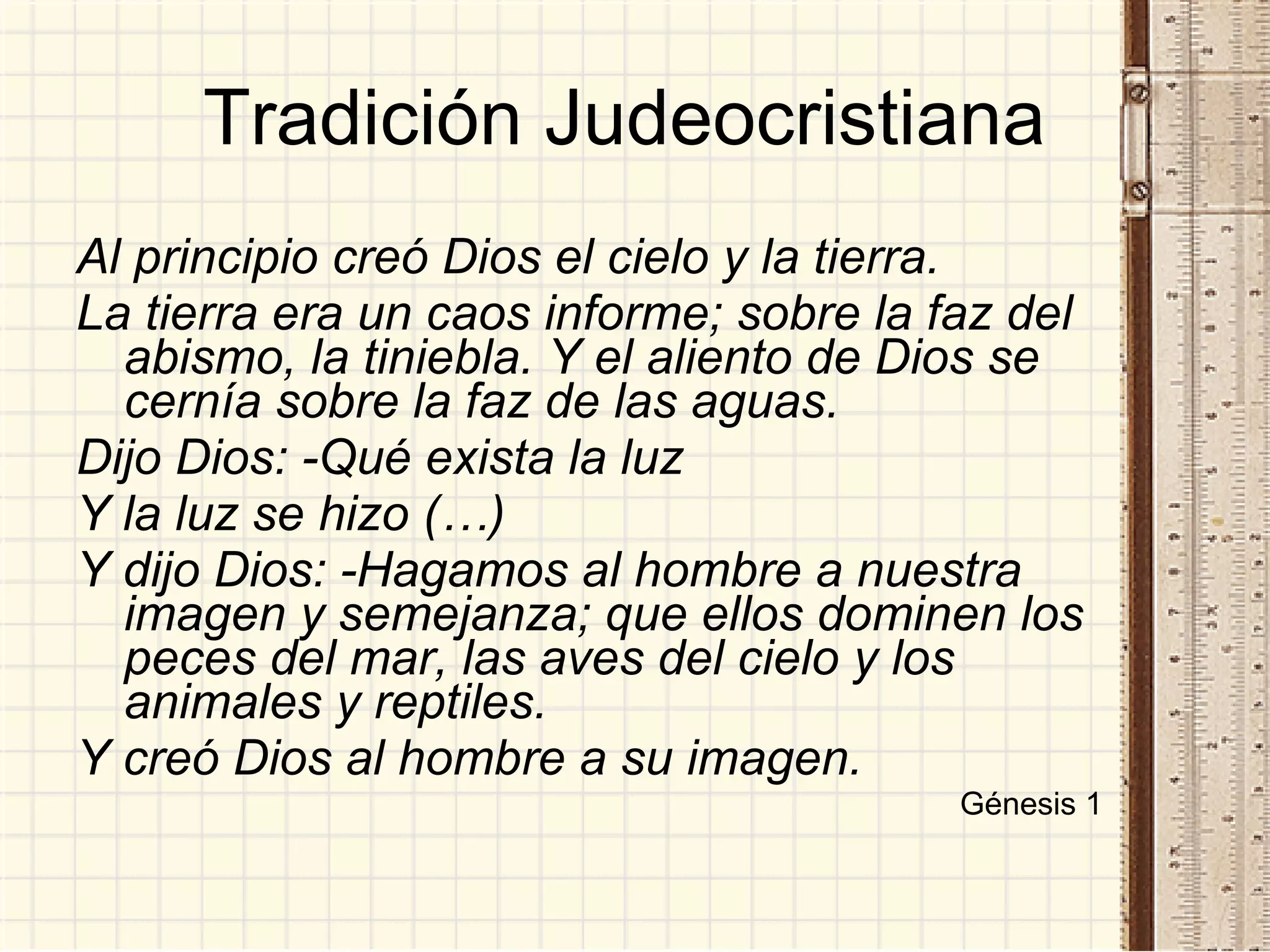 Tradición Judeocristiana  Al principio creó Dios el cielo y la tierra.  La tierra era un caos informe; sobre la faz del abismo, la tiniebla. Y el aliento de Dios se cernía sobre la faz de las aguas. Dijo Dios: -Qué exista la luz Y la luz se hizo (…) Y dijo Dios: -Hagamos al hombre a nuestra imagen y semejanza; que ellos dominen los peces del mar, las aves del cielo y los animales y reptiles. Y creó Dios al hombre a su imagen. Génesis 1 