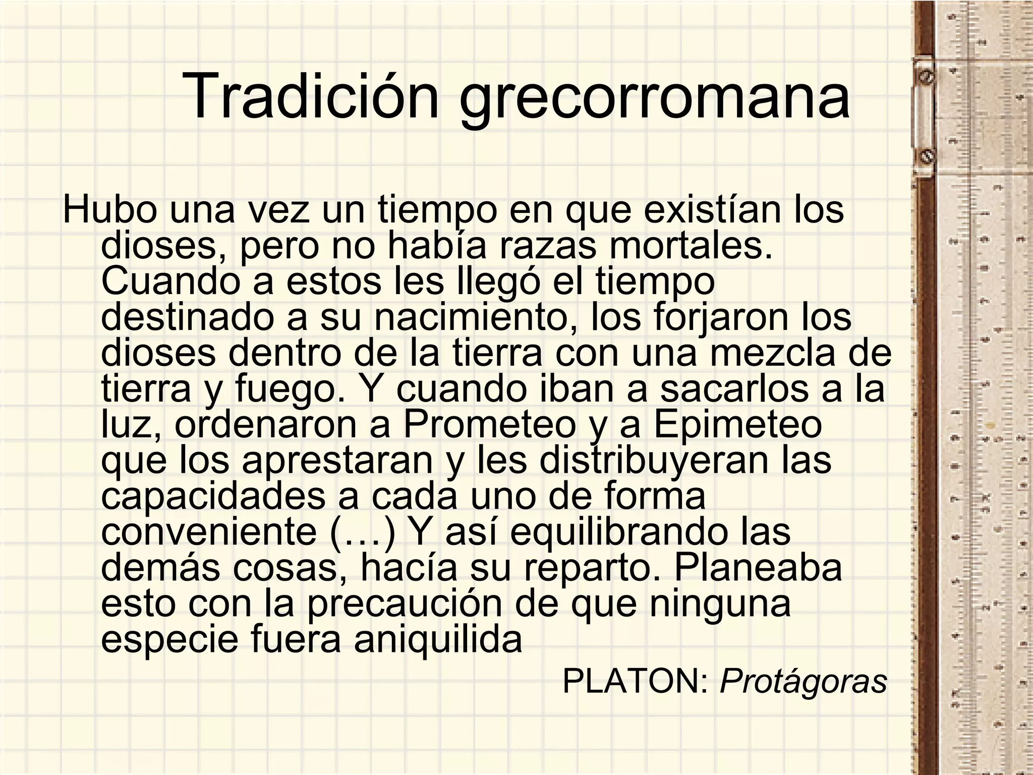 Tradición grecorromana Hubo una vez un tiempo en que existían los dioses, pero no había razas mortales. Cuando a estos les llegó el tiempo destinado a su nacimiento, los forjaron los dioses dentro de la tierra con una mezcla de tierra y fuego. Y cuando iban a sacarlos a la luz, ordenaron a Prometeo y a Epimeteo que los aprestaran y les distribuyeran las capacidades a cada uno de forma conveniente (…) Y así equilibrando las demás cosas, hacía su reparto. Planeaba esto con la precaución de que ninguna especie fuera aniquilida PLATON:  Protágoras   