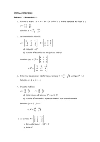 MATEMÁTICAS 2ºBACH
MATRICES Y DETERMINANTES
, siendo I la matriz identidad de orden 2 y

1. Calcula la matriz
(

)
(

Solución:

)

2. Se consideran las matrices:

a) Hallar (

)

b) Calcular
Solución: a) (

haciendo uso del apartado anterior
)

b)

3. Determina los valores a y b de forma que la matriz

(

) verifique

Solución:

4. Dadas las matrices:
(

)

(

)

a) Determinar α y β tales que
b) Calcular

utilizando la expresión obtenida en el apartado anterior

Solución: a)
b)

(

5. Sea la matriz A
a) Comprobar que
b) Hallar

)

 