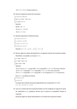 10. Discutir el siguiente sistema de ecuaciones:

Solución:

11. Resuelve aplicando el método de Gauss:

Solución:
12. Discutir según los valores del parámetro m el siguiente sistema de ecuaciones lineales.
Resuélvelo, si es posible, en el caso

Solución:
Para

se obtiene el sistema:

El sistema tiene infinitas soluciones dependientes de un parámetro t (

:

13. a) Si en un sistema de tres ecuaciones lineales con tres incógnitas el rango de la matriz
de coeficientes es 3, ¿podemos afirmar que el sistema es compatible? Razona la
respuesta.
b) Discute según los valores del parámetro m el sistema de ecuaciones lineales:

 