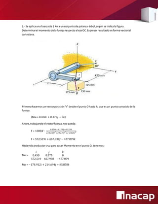 1.- Se aplicauna fuerzade 1 Kn a un conjuntode palanca-árbol,segúnse indicalafigura.
Determinarel momentode lafuerzarespectoal eje OC.Expresarresultadoenformavectorial
cartesiana.
Primerohacemosunvectorposición“r” desde el puntoOhasta A,que esun puntoconocidode la
fuerza:
(Roa = 0.450𝑖 + 0.375𝑗 + 0𝑘)
Ahora,trabajandoel vectorfuerza,nosqueda:
F = 1000𝑁 ∙
0.150𝑖+0.175𝑗−0.125𝑘
√(0.150)
2
+(0.175)
2
+(-0.125)
2
F = 572.519𝑖 + 667.938𝑗 − 477.099𝑘
Haciendoproductorcruz para sacar Momentoenel puntoO, tenemos:
Mo =
𝑖 𝑗 𝑘
0.450 0.375 0
572.519 667.938 −477.099
Mo = −178.912𝑖 + 214.694𝑗 + 85.878𝑘
r
 