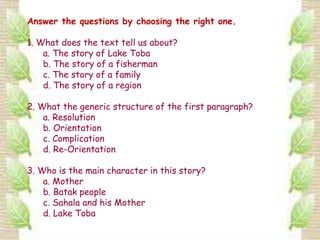 Answer the questions by choosing the right one.

1. What does the text tell us about?
    a. The story of Lake Toba
    b. The story of a fisherman
    c. The story of a family
    d. The story of a region

2. What the generic structure of the first paragraph?
    a. Resolution
    b. Orientation
    c. Complication
    d. Re-Orientation

3. Who is the main character in this story?
    a. Mother
    b. Batak people
    c. Sahala and his Mother
    d. Lake Toba
 