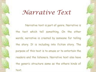 Narrative Text

        Narrative text is part of genre. Narrative is

the text which tell something. On the other

words, narrative is created by someone for telling

the story. It is including into fiction story. The

purpose of this text is to amuse or to entertain the

readers and the listeners. Narrative text also have

the generic structure same as the others kinds of

text.
 