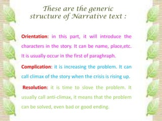These are the generic
    structure of Narrative text :


Orientation: in this part, it will introduce the
characters in the story. It can be name, place,etc.
It is usually occur in the first of paraghraph.

Complication: it is increasing the problem. It can
call climax of the story when the crisis is rising up.

Resolution: it is time to slove the problem. It
usually call anti-climax, it means that the problem
can be solved, even bad or good ending.
 