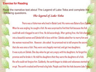 Exercise for Reading

Read the narrative text about The Legend of Lake Toba and complete the
following questions.
                                The legend of Lake Toba


                  There was a fisherman who lived in Batak Land. His name was Batara Guru Sahala.
       When he was angling, he caught a fish. He was surprised to find that fish because the fish
       could talk and it begged to set it free. He did accordingly. After getting free, the fish changed
       into a beautiful woman and Sahala fell in love with her. Sahala asked her to marry him and
       the woman received him. However, she asked his promised not to tell anyone the secret
       that she was once a fish. They were very happily married, and got two daughters.
       It was a pity on Sahala. One day when he got very angry with his daughters, he forgot his
       promise and he broke it. He told his daughters that they were the daughters of a fish.
       His wife could not forgive him. Suddenly, the earth began to shake and volcanoes started to
       erupt. The earth cracked and formed a big hole. People said that the hole became Lake Toba.
 