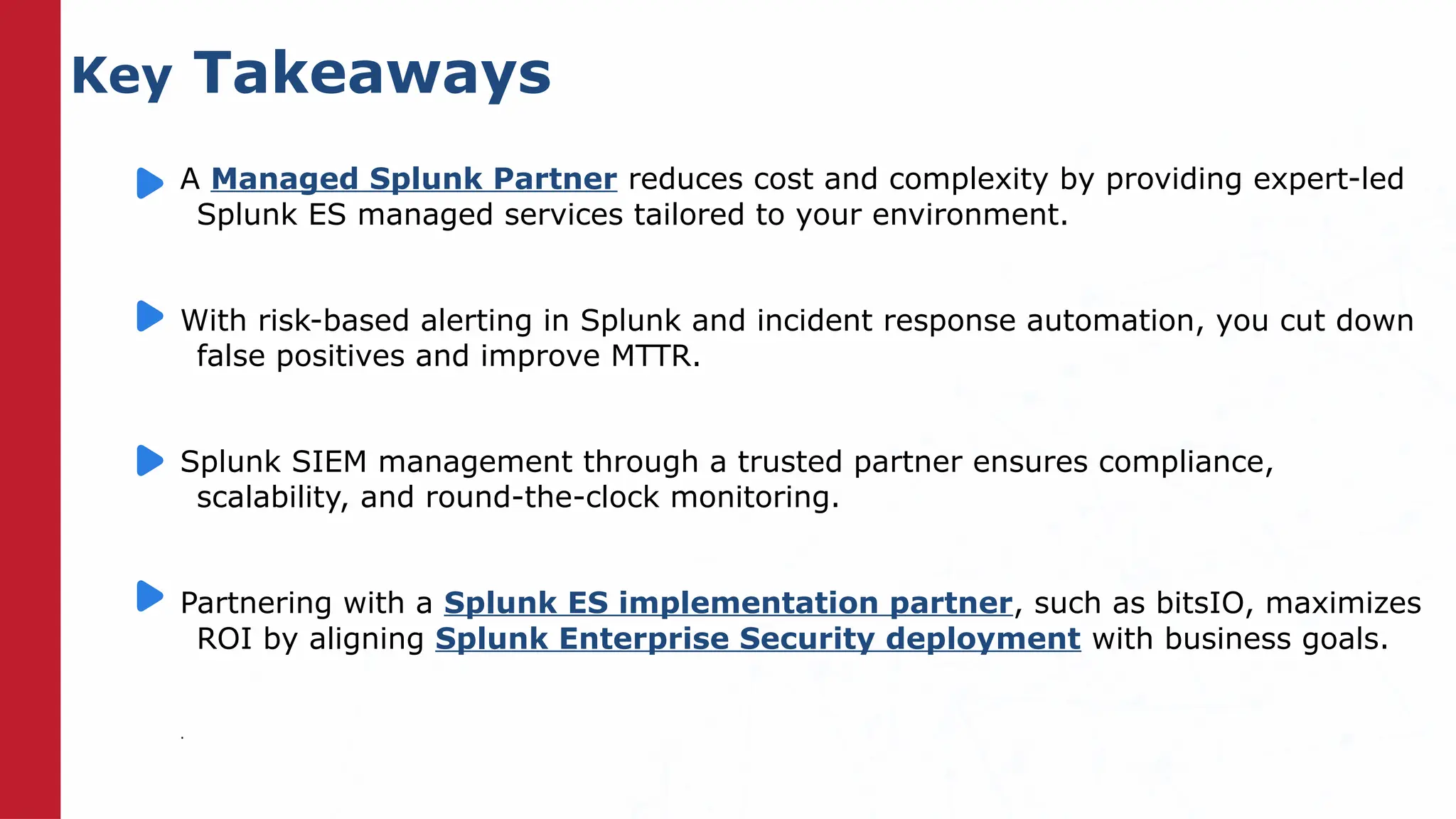 Key Takeaways
A Managed Splunk Partner reduces cost and complexity by providing expert-led
Splunk ES managed services tailored to your environment.
With risk-based alerting in Splunk and incident response automation, you cut down
false positives and improve MTTR.
Splunk SIEM management through a trusted partner ensures compliance,
scalability, and round-the-clock monitoring.
Partnering with a Splunk ES implementation partner, such as bitsIO, maximizes
ROI by aligning Splunk Enterprise Security deployment with business goals.
.
 