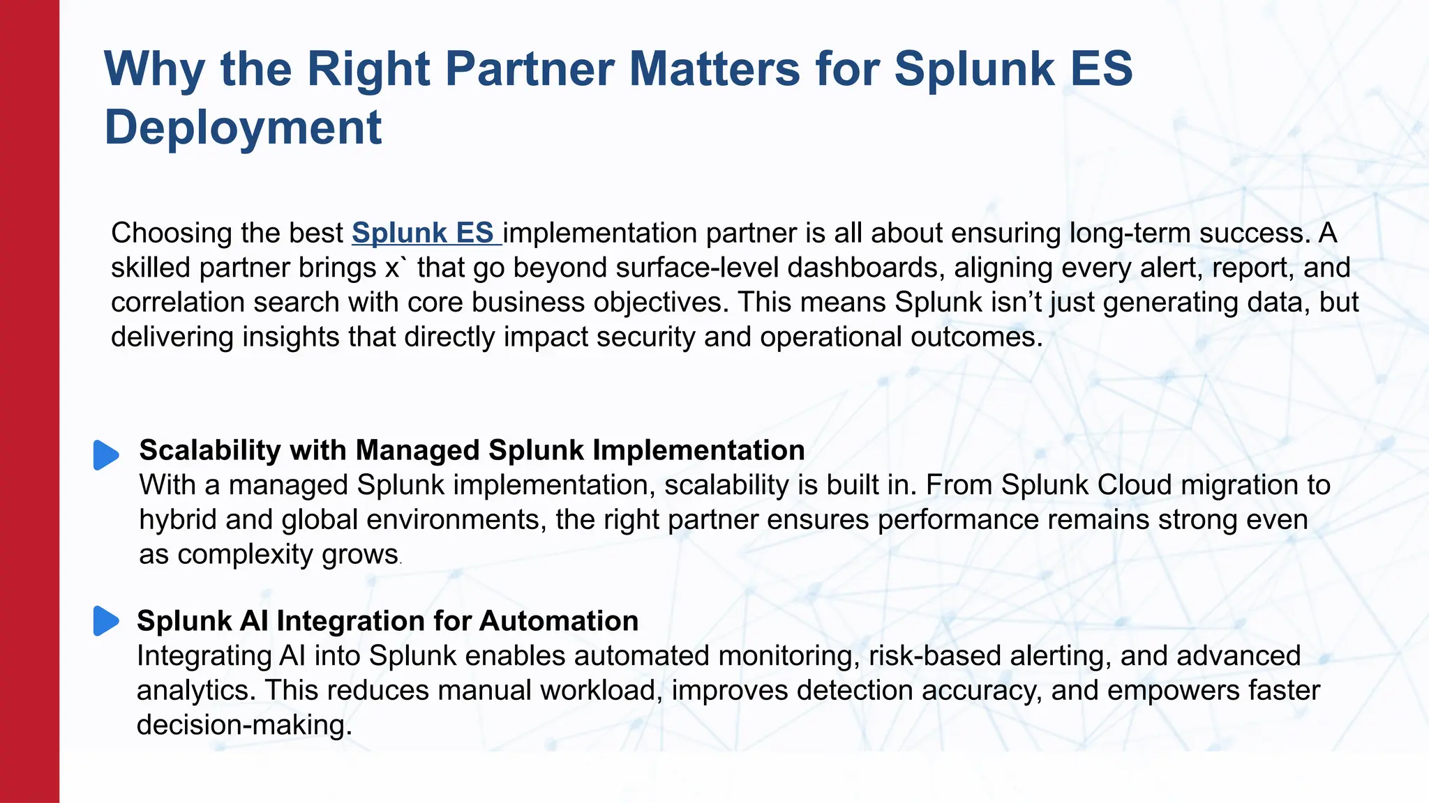 Scalability with Managed Splunk Implementation
With a managed Splunk implementation, scalability is built in. From Splunk Cloud migration to
hybrid and global environments, the right partner ensures performance remains strong even
as complexity grows.
.OREce Scoring
Why the Right Partner Matters for Splunk ES
Deployment
Splunk AI Integration for Automation
Integrating AI into Splunk enables automated monitoring, risk-based alerting, and advanced
analytics. This reduces manual workload, improves detection accuracy, and empowers faster
decision-making.
Choosing the best Splunk ES implementation partner is all about ensuring long-term success. A
skilled partner brings x` that go beyond surface-level dashboards, aligning every alert, report, and
correlation search with core business objectives. This means Splunk isn’t just generating data, but
delivering insights that directly impact security and operational outcomes.
 