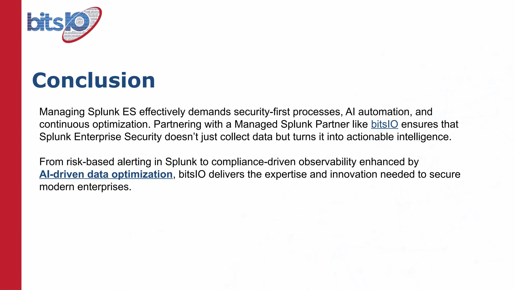 Conclusion
Managing Splunk ES effectively demands security-first processes, AI automation, and
continuous optimization. Partnering with a Managed Splunk Partner like bitsIO ensures that
Splunk Enterprise Security doesn’t just collect data but turns it into actionable intelligence.
From risk-based alerting in Splunk to compliance-driven observability enhanced by
AI-driven data optimization, bitsIO delivers the expertise and innovation needed to secure
modern enterprises.
 