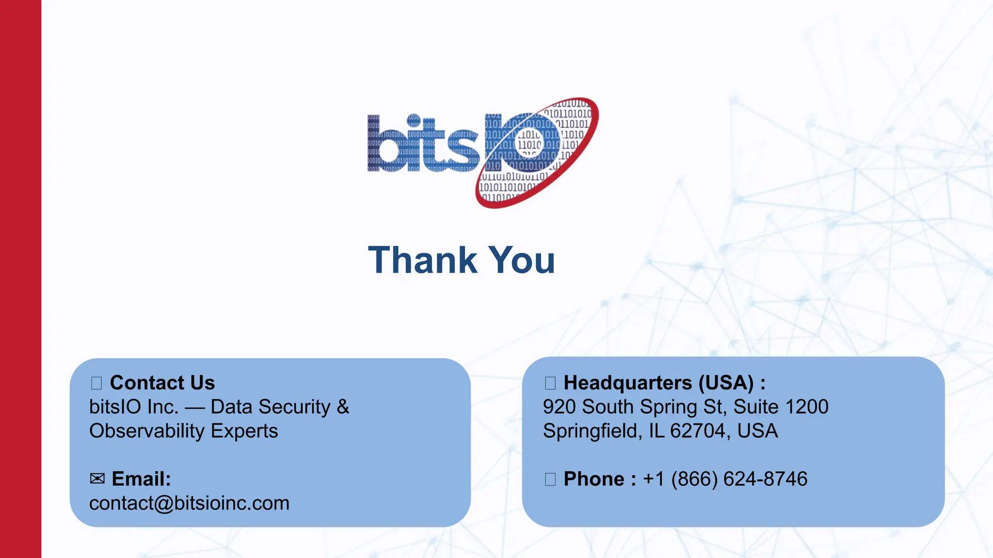 Thank You
📞 Contact Us
bitsIO Inc. — Data Security &
Observability Experts
✉️Email:
contact@bitsioinc.com
📍 Headquarters (USA) :
920 South Spring St, Suite 1200
Springfield, IL 62704, USA
📞 Phone : +1 (866) 624-8746
 